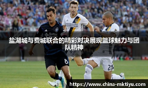 盐湖城与费城联合的精彩对决展现篮球魅力与团队精神